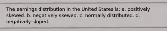 The earnings distribution in the United States is: a. positively skewed. b. negatively skewed. c. normally distributed. d. negatively sloped.