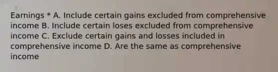 Earnings * A. Include certain gains excluded from comprehensive income B. Include certain loses excluded from comprehensive income C. Exclude certain gains and losses included in comprehensive income D. Are the same as comprehensive income