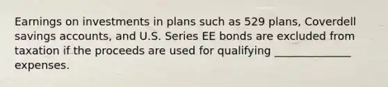 Earnings on investments in plans such as 529 plans, Coverdell savings accounts, and U.S. Series EE bonds are excluded from taxation if the proceeds are used for qualifying ______________ expenses.