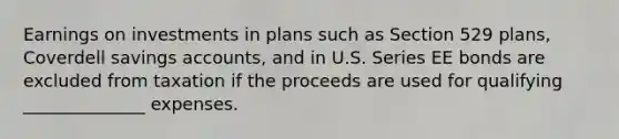 Earnings on investments in plans such as Section 529 plans, Coverdell savings accounts, and in U.S. Series EE bonds are excluded from taxation if the proceeds are used for qualifying ______________ expenses.