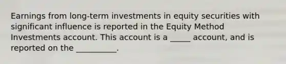 Earnings from long-term investments in equity securities with significant influence is reported in the Equity Method Investments account. This account is a _____ account, and is reported on the __________.