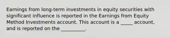 Earnings from long-term investments in equity securities with significant influence is reported in the Earnings from Equity Method Investments account. This account is a _____ account, and is reported on the __________.