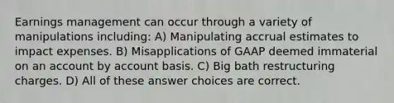 Earnings management can occur through a variety of manipulations including: A) Manipulating accrual estimates to impact expenses. B) Misapplications of GAAP deemed immaterial on an account by account basis. C) Big bath restructuring charges. D) All of these answer choices are correct.