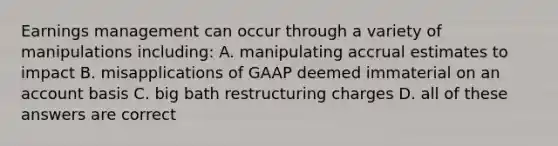 Earnings management can occur through a variety of manipulations including: A. manipulating accrual estimates to impact B. misapplications of GAAP deemed immaterial on an account basis C. big bath restructuring charges D. all of these answers are correct