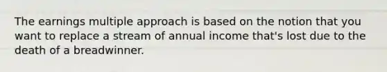 The earnings multiple approach is based on the notion that you want to replace a stream of annual income that's lost due to the death of a breadwinner.