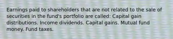 Earnings paid to shareholders that are not related to the sale of securities in the fund's portfolio are called: Capital gain distributions. Income dividends. Capital gains. Mutual fund money. Fund taxes.