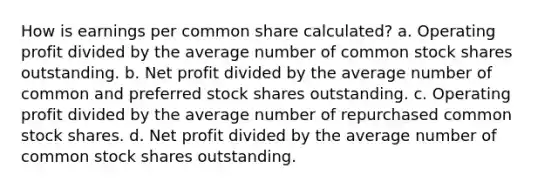 How is earnings per common share calculated? a. Operating profit divided by the average number of common stock shares outstanding. b. Net profit divided by the average number of common and preferred stock shares outstanding. c. Operating profit divided by the average number of repurchased common stock shares. d. Net profit divided by the average number of common stock shares outstanding.