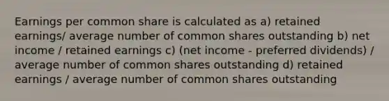 Earnings per common share is calculated as a) retained earnings/ average number of common shares outstanding b) net income / retained earnings c) (net income - preferred dividends) / average number of common shares outstanding d) retained earnings / average number of common shares outstanding