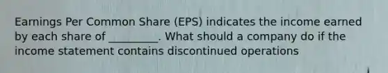 Earnings Per Common Share (EPS) indicates the income earned by each share of _________. What should a company do if the <a href='https://www.questionai.com/knowledge/kCPMsnOwdm-income-statement' class='anchor-knowledge'>income statement</a> contains discontinued operations