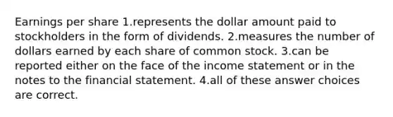 Earnings per share 1.represents the dollar amount paid to stockholders in the form of dividends. 2.measures the number of dollars earned by each share of common stock. 3.can be reported either on the face of the income statement or in the notes to the financial statement. 4.all of these answer choices are correct.