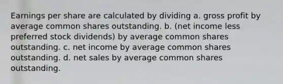 Earnings per share are calculated by dividing a. gross profit by average common shares outstanding. b. (net income less preferred stock dividends) by average common shares outstanding. c. net income by average common shares outstanding. d. net sales by average common shares outstanding.