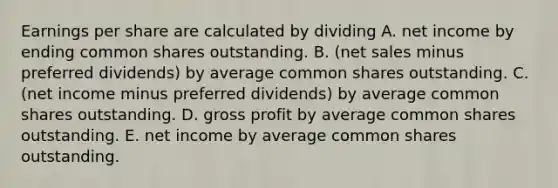 Earnings per share are calculated by dividing A. net income by ending common shares outstanding. B. (net sales minus preferred dividends) by average common shares outstanding. C. (net income minus preferred dividends) by average common shares outstanding. D. gross profit by average common shares outstanding. E. net income by average common shares outstanding.