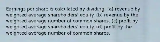 Earnings per share is calculated by dividing: (a) revenue by weighted average shareholders' equity. (b) revenue by the weighted average number of common shares. (c) profit by weighted average shareholders' equity. (d) profit by the weighted average number of common shares.