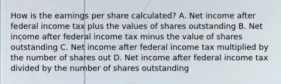 How is the earnings per share calculated? A. Net income after federal income tax plus the values of shares outstanding B. Net income after federal income tax minus the value of shares outstanding C. Net income after federal income tax multiplied by the number of shares out D. Net income after federal income tax divided by the number of shares outstanding