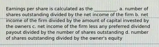 Earnings per share is calculated as the __________. a. number of shares outstanding divided by the net income of the firm b. net income of the firm divided by the amount of capital invested by the owners c. net income of the firm less any preferred dividend payout divided by the number of shares outstanding d. number of shares outstanding divided by the owner's equity