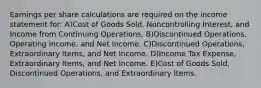 Earnings per share calculations are required on the income statement for: A)Cost of Goods Sold, Noncontrolling Interest, and Income from Continuing Operations. B)Discontinued Operations, Operating Income, and Net Income. C)Discontinued Operations, Extraordinary Items, and Net Income. D)Income Tax Expense, Extraordinary Items, and Net Income. E)Cost of Goods Sold, Discontinued Operations, and Extraordinary Items.