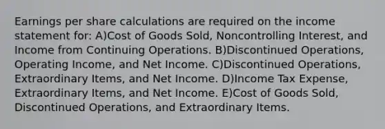 Earnings per share calculations are required on the income statement for: A)Cost of Goods Sold, Noncontrolling Interest, and Income from Continuing Operations. B)Discontinued Operations, Operating Income, and Net Income. C)Discontinued Operations, Extraordinary Items, and Net Income. D)Income Tax Expense, Extraordinary Items, and Net Income. E)Cost of Goods Sold, Discontinued Operations, and Extraordinary Items.