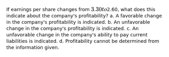 If earnings per share changes from 3.30 to2.60, what does this indicate about the company's profitability? a. A favorable change in the company's profitability is indicated. b. An unfavorable change in the company's profitability is indicated. c. An unfavorable change in the company's ability to pay current liabilities is indicated. d. Profitability cannot be determined from the information given.