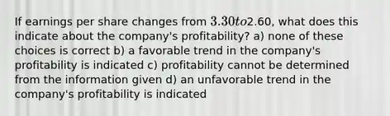 If earnings per share changes from 3.30 to2.60, what does this indicate about the company's profitability? a) none of these choices is correct b) a favorable trend in the company's profitability is indicated c) profitability cannot be determined from the information given d) an unfavorable trend in the company's profitability is indicated