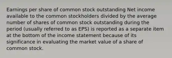 Earnings per share of common stock outstanding Net income available to the common stockholders divided by the average number of shares of common stock outstanding during the period (usually referred to as EPS) is reported as a separate item at the bottom of the income statement because of its significance in evaluating the market value of a share of common stock.