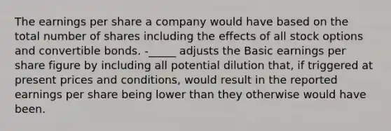 The earnings per share a company would have based on the total number of shares including the effects of all stock options and convertible bonds. -_____ adjusts the Basic earnings per share figure by including all potential dilution that, if triggered at present prices and conditions, would result in the reported earnings per share being lower than they otherwise would have been.