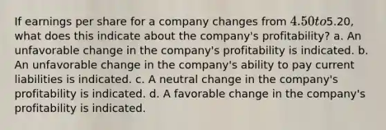 If earnings per share for a company changes from 4.50 to5.20, what does this indicate about the company's profitability? a. An unfavorable change in the company's profitability is indicated. b. An unfavorable change in the company's ability to pay current liabilities is indicated. c. A neutral change in the company's profitability is indicated. d. A favorable change in the company's profitability is indicated.