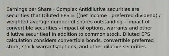 Earnings per Share - Complex Antidilutive securities are securities that Diluted EPS = [(net income - preferred dividend) / <a href='https://www.questionai.com/knowledge/koL1NUNNcJ-weighted-average' class='anchor-knowledge'>weighted average</a> number of shares outstanding - impact of convertible securities - impact of options, warrants and other dilutive securities] In addition to common stock, Diluted EPS calculation considers convertible bonds, convertible preferred stock, stock warrants/options, and other dilutive securities.