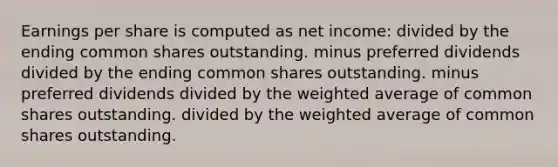 Earnings per share is computed as net income: divided by the ending common shares outstanding. minus preferred dividends divided by the ending common shares outstanding. minus preferred dividends divided by the weighted average of common shares outstanding. divided by the weighted average of common shares outstanding.