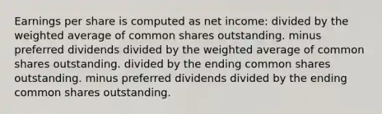 Earnings per share is computed as net income: divided by the weighted average of common shares outstanding. minus preferred dividends divided by the weighted average of common shares outstanding. divided by the ending common shares outstanding. minus preferred dividends divided by the ending common shares outstanding.