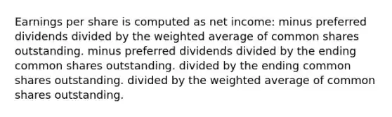 Earnings per share is computed as net income: minus preferred dividends divided by the <a href='https://www.questionai.com/knowledge/koL1NUNNcJ-weighted-average' class='anchor-knowledge'>weighted average</a> of common shares outstanding. minus preferred dividends divided by the ending common shares outstanding. divided by the ending common shares outstanding. divided by the weighted average of common shares outstanding.