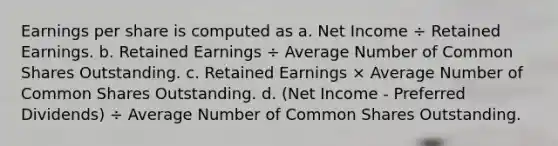 Earnings per share is computed as a. Net Income ÷ Retained Earnings. b. Retained Earnings ÷ Average Number of Common Shares Outstanding. c. Retained Earnings × Average Number of Common Shares Outstanding. d. (Net Income - Preferred Dividends) ÷ Average Number of Common Shares Outstanding.