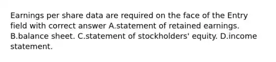 Earnings per share data are required on the face of the Entry field with correct answer A.statement of retained earnings. B.balance sheet. C.statement of stockholders' equity. D.<a href='https://www.questionai.com/knowledge/kCPMsnOwdm-income-statement' class='anchor-knowledge'>income statement</a>.