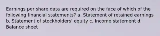 Earnings per share data are required on the face of which of the following <a href='https://www.questionai.com/knowledge/kFBJaQCz4b-financial-statements' class='anchor-knowledge'>financial statements</a>? a. Statement of retained earnings b. Statement of stockholders' equity c. <a href='https://www.questionai.com/knowledge/kCPMsnOwdm-income-statement' class='anchor-knowledge'>income statement</a> d. Balance sheet