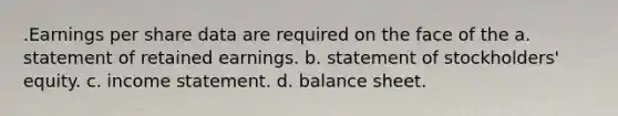 .Earnings per share data are required on the face of the a. statement of retained earnings. b. statement of stockholders' equity. c. <a href='https://www.questionai.com/knowledge/kCPMsnOwdm-income-statement' class='anchor-knowledge'>income statement</a>. d. balance sheet.