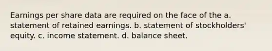 Earnings per share data are required on the face of the a. statement of retained earnings. b. statement of stockholders' equity. c. income statement. d. balance sheet.