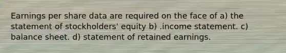 Earnings per share data are required on the face of a) the statement of stockholders' equity b) .<a href='https://www.questionai.com/knowledge/kCPMsnOwdm-income-statement' class='anchor-knowledge'>income statement</a>. c) balance sheet. d) statement of retained earnings.