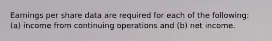Earnings per share data are required for each of the following: (a) income from continuing operations and (b) net income.