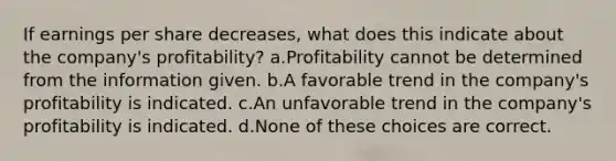 If earnings per share decreases, what does this indicate about the company's profitability? a.Profitability cannot be determined from the information given. b.A favorable trend in the company's profitability is indicated. c.An unfavorable trend in the company's profitability is indicated. d.None of these choices are correct.