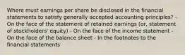 Where must earnings per share be disclosed in the financial statements to satisfy generally accepted accounting principles? - On the face of the statement of retained earnings (or, statement of stockholders' equity) - On the face of the income statement - On the face of the balance sheet - In the footnotes to the financial statements