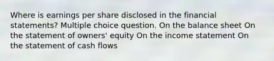 Where is earnings per share disclosed in the financial statements? Multiple choice question. On the balance sheet On the statement of owners' equity On the income statement On the statement of cash flows