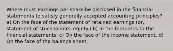 Where must earnings per share be disclosed in the <a href='https://www.questionai.com/knowledge/kFBJaQCz4b-financial-statements' class='anchor-knowledge'>financial statements</a> to satisfy <a href='https://www.questionai.com/knowledge/kwjD9YtMH2-generally-accepted-accounting-principles' class='anchor-knowledge'>generally accepted accounting principles</a>? a) On the face of the statement of retained earnings (or, statement of stockholders' equity.) b) In the footnotes to the financial statements. c) On the face of the <a href='https://www.questionai.com/knowledge/kCPMsnOwdm-income-statement' class='anchor-knowledge'>income statement</a>. d) On the face of the balance sheet.