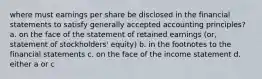 where must earnings per share be disclosed in the financial statements to satisfy generally accepted accounting principles? a. on the face of the statement of retained earnings (or, statement of stockholders' equity) b. in the footnotes to the financial statements c. on the face of the income statement d. either a or c