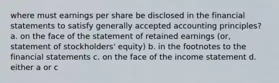 where must earnings per share be disclosed in the <a href='https://www.questionai.com/knowledge/kFBJaQCz4b-financial-statements' class='anchor-knowledge'>financial statements</a> to satisfy <a href='https://www.questionai.com/knowledge/kwjD9YtMH2-generally-accepted-accounting-principles' class='anchor-knowledge'>generally accepted accounting principles</a>? a. on the face of the statement of retained earnings (or, statement of stockholders' equity) b. in the footnotes to the financial statements c. on the face of the <a href='https://www.questionai.com/knowledge/kCPMsnOwdm-income-statement' class='anchor-knowledge'>income statement</a> d. either a or c