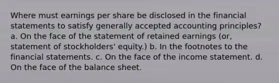 Where must earnings per share be disclosed in the financial statements to satisfy generally accepted accounting principles? a. On the face of the statement of retained earnings (or, statement of stockholders' equity.) b. In the footnotes to the financial statements. c. On the face of the income statement. d. On the face of the balance sheet.