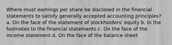 Where must earnings per share be disclosed in the financial statements to satisfy generally accepted accounting principles? a. On the face of the statement of stockholders' equity b. In the footnotes to the financial statements c. On the face of the income statement d. On the face of the balance sheet