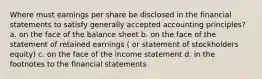 Where must earnings per share be disclosed in the financial statements to satisfy generally accepted accounting principles? a. on the face of the balance sheet b. on the face of the statement of retained earnings ( or statement of stockholders equity) c. on the face of the income statement d. in the footnotes to the financial statements