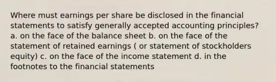 Where must earnings per share be disclosed in the <a href='https://www.questionai.com/knowledge/kFBJaQCz4b-financial-statements' class='anchor-knowledge'>financial statements</a> to satisfy <a href='https://www.questionai.com/knowledge/kwjD9YtMH2-generally-accepted-accounting-principles' class='anchor-knowledge'>generally accepted accounting principles</a>? a. on the face of the balance sheet b. on the face of the statement of retained earnings ( or statement of stockholders equity) c. on the face of the <a href='https://www.questionai.com/knowledge/kCPMsnOwdm-income-statement' class='anchor-knowledge'>income statement</a> d. in the footnotes to the financial statements