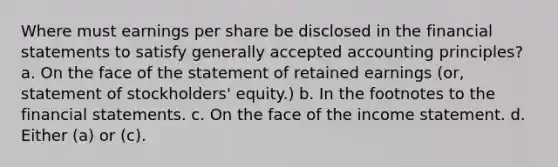 Where must earnings per share be disclosed in the financial statements to satisfy generally accepted accounting principles? a. On the face of the statement of retained earnings (or, statement of stockholders' equity.) b. In the footnotes to the financial statements. c. On the face of the income statement. d. Either (a) or (c).