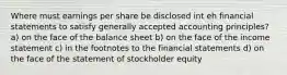 Where must earnings per share be disclosed int eh financial statements to satisfy generally accepted accounting principles? a) on the face of the balance sheet b) on the face of the income statement c) in the footnotes to the financial statements d) on the face of the statement of stockholder equity