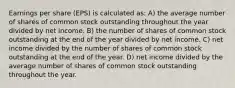 Earnings per share (EPS) is calculated as: A) the average number of shares of common stock outstanding throughout the year divided by net income. B) the number of shares of common stock outstanding at the end of the year divided by net income. C) net income divided by the number of shares of common stock outstanding at the end of the year. D) net income divided by the average number of shares of common stock outstanding throughout the year.